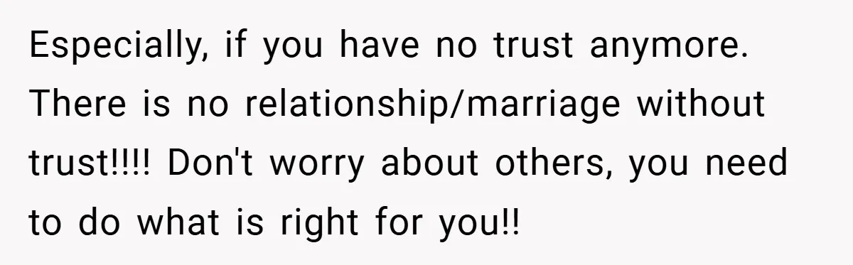Especially, if you have no trust anymore. There is no relationship/marriage without trust!!!! Don't worry about others, you need to do what is right for you!!