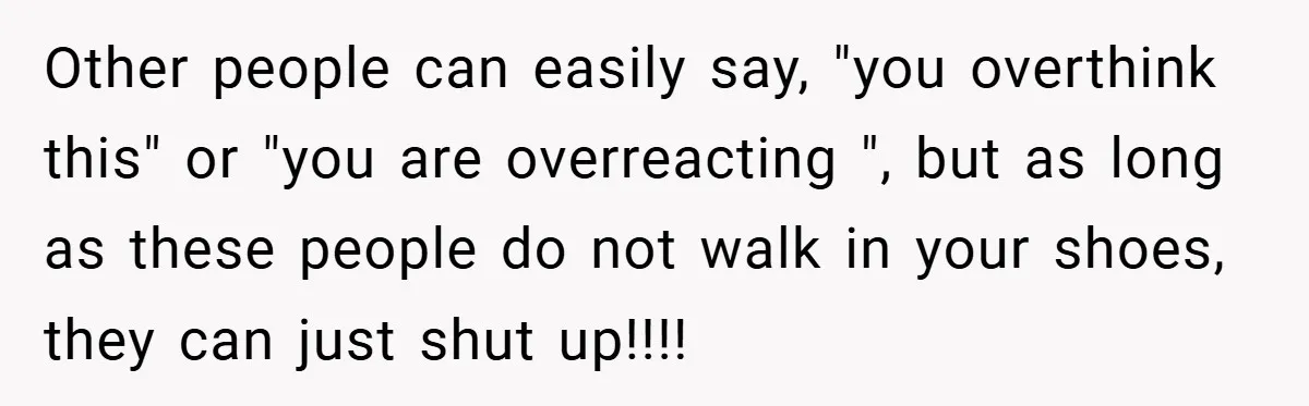 Other people can easily say, "you overthink this" or "you are overreacting ", but as long as these people do not walk in your shoes, they can just shut up!!!!