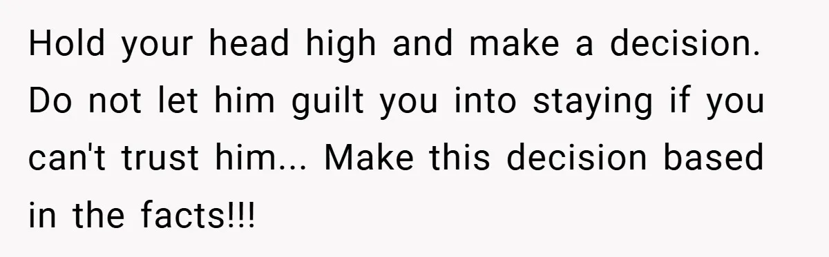 Hold your head high and make a decision. Do not let him guilt you into staying if you can't trust him... Make this decision based in the facts!!!