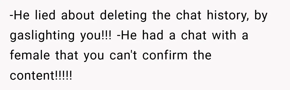 -He lied about deleting the chat history, by gaslighting you!!! -He had a chat with a female that you can't confirm the content!!!!!