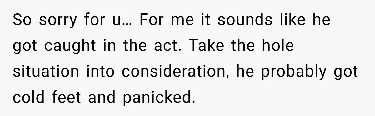 So sorry for u… For me it sounds like he got caught in the act. Take the hole situation into consideration, he probably got cold feet and panicked.