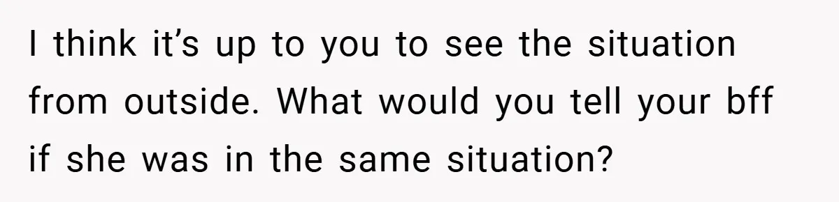 I think it’s up to you to see the situation from outside. What would you tell your bff if she was in the same situation?