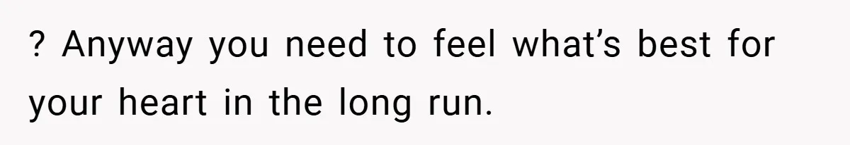 ? Anyway you need to feel what’s best for your heart in the long run.