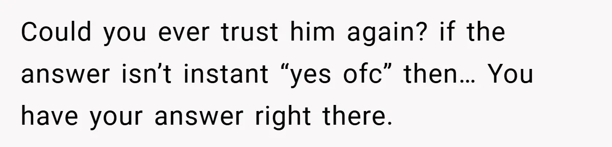 Could you ever trust him again? if the answer isn’t instant “yes ofc” then… You have your answer right there.