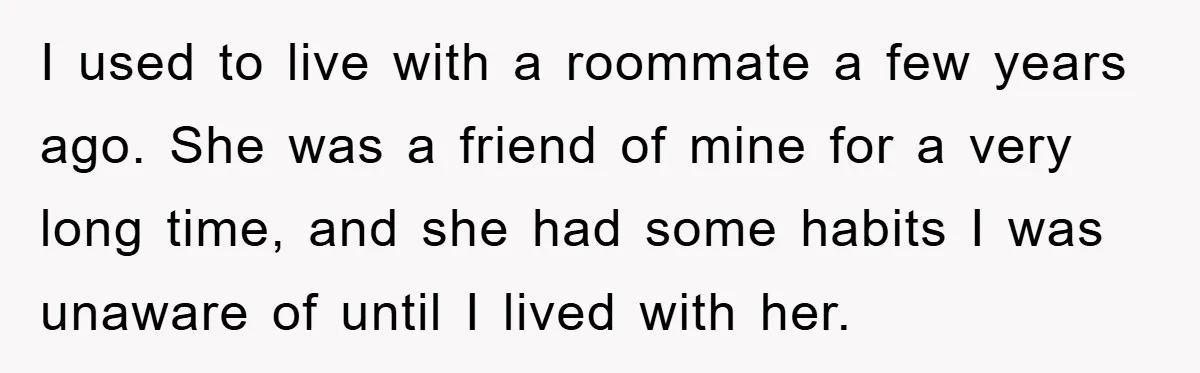 I used to live with a roommate a few years ago. She was a friend of mine for a very long time, and she had some habits I was unaware...