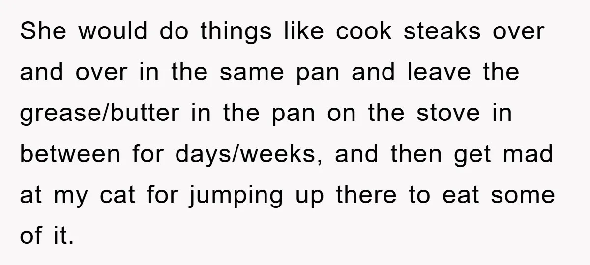 She would do things like cook steaks over and over in the same pan and leave the grease/butter in the pan on the stove in between for days/weeks, and then...