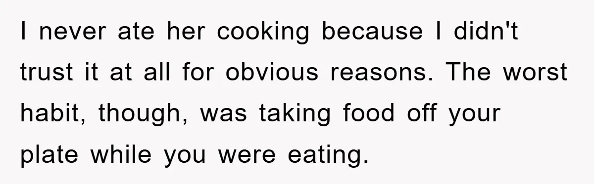 I never ate her cooking because I didn't trust it at all for obvious reasons. The worst habit, though, was taking food off your plate while you were eating.