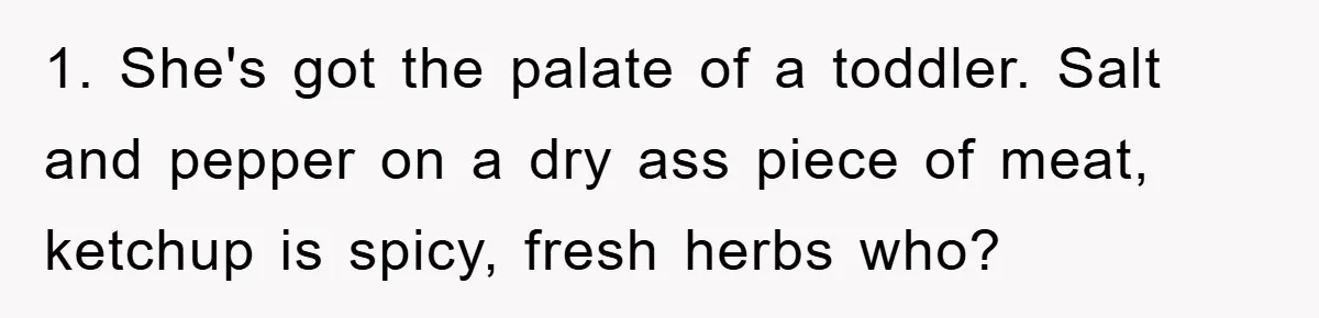 1. She's got the palate of a toddler. Salt and pepper on a dry ass piece of meat, ketchup is spicy, fresh herbs who?