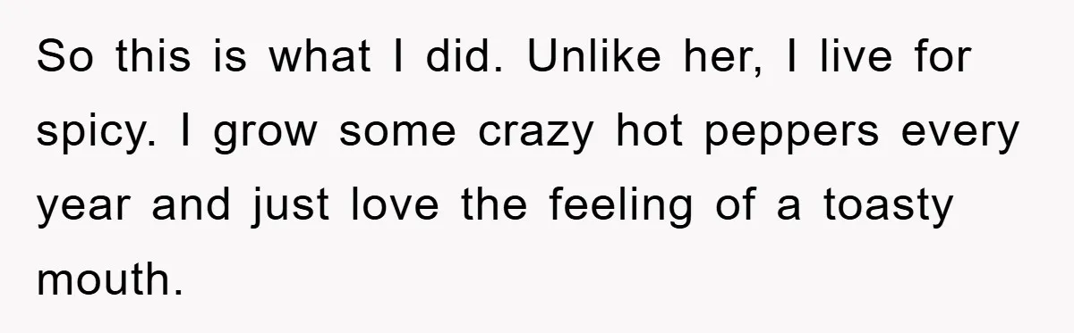 So this is what I did. Unlike her, I live for spicy. I grow some crazy hot peppers every year and just love the feeling of a toasty mouth.