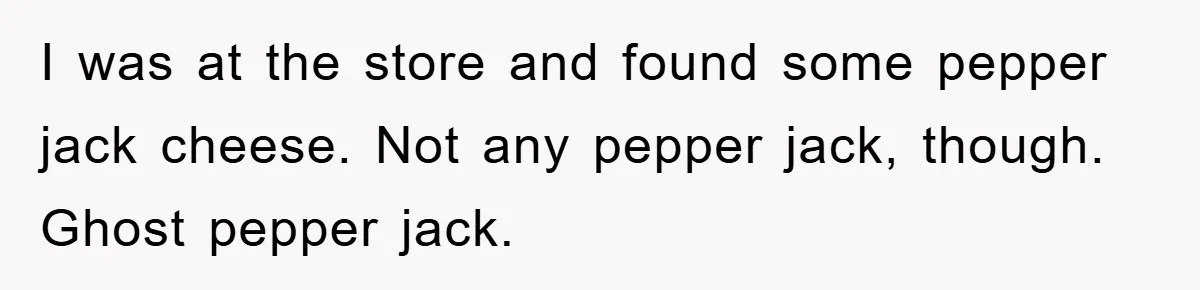 I was at the store and found some pepper jack cheese. Not any pepper jack, though. Ghost pepper jack.