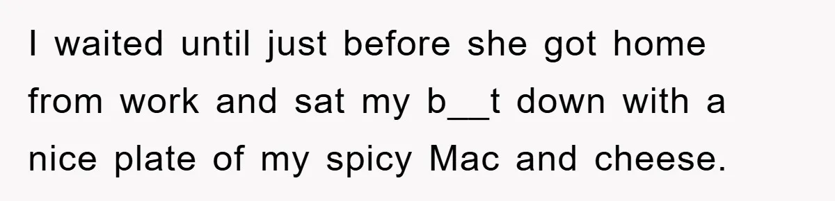 I waited until just before she got home from work and sat my b__t down with a nice plate of my spicy Mac and cheese.