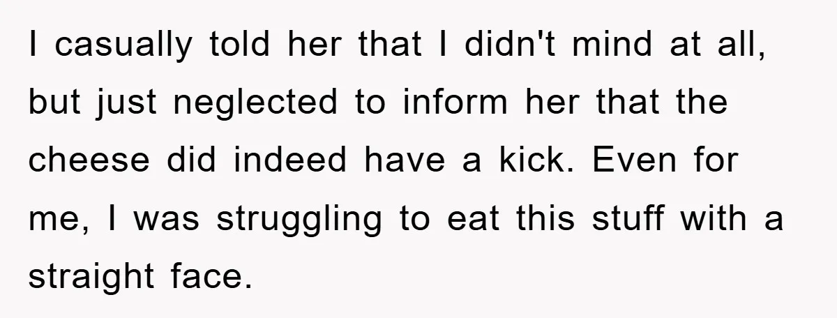 I casually told her that I didn't mind at all, but just neglected to inform her that the cheese did indeed have a kick. Even for me, I was struggling...
