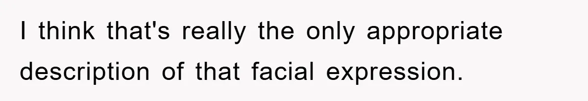 I think that's really the only appropriate description of that facial expression.
