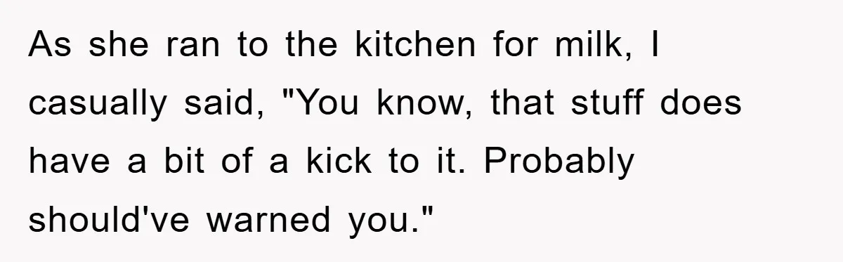 As she ran to the kitchen for milk, I casually said, "You know, that stuff does have a bit of a kick to it. Probably should've warned you."