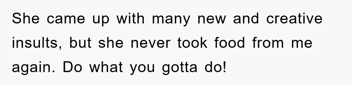 She came up with many new and creative insults, but she never took food from me again. Do what you gotta do!