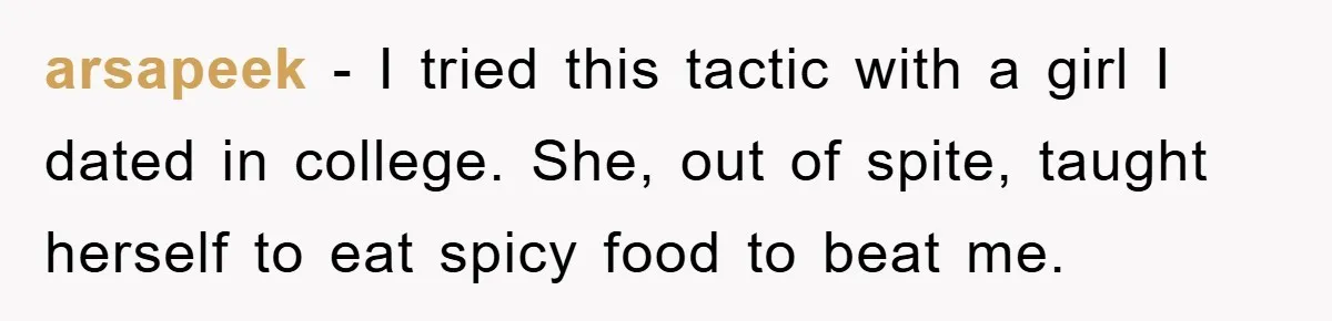 arsapeek − I tried this tactic with a girl I dated in college. She, out of spite, taught herself to eat spicy food to beat me.