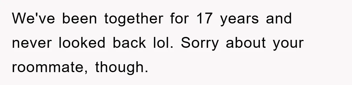 We've been together for 17 years and never looked back lol. Sorry about your roommate, though.