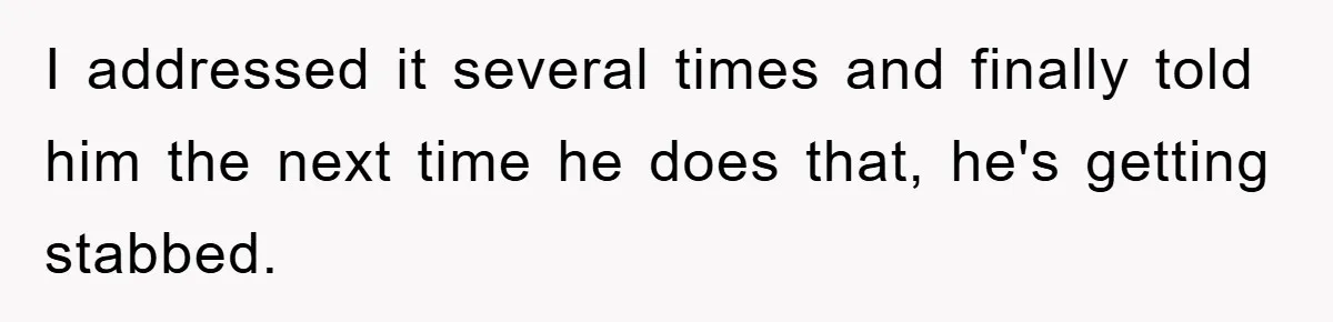 I addressed it several times and finally told him the next time he does that, he's getting stabbed.