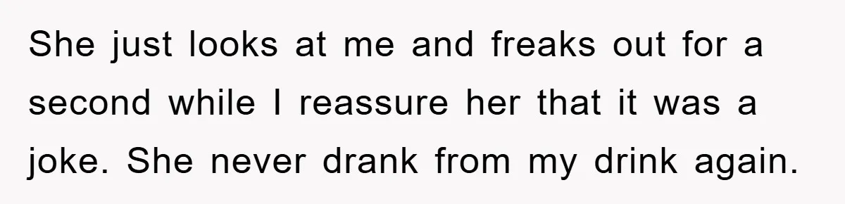 She just looks at me and freaks out for a second while I reassure her that it was a joke. She never drank from my drink again.