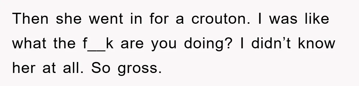 Then she went in for a crouton. I was like what the f__k are you doing? I didn’t know her at all. So gross.