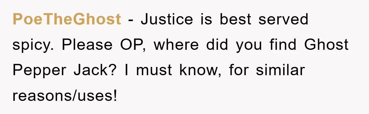 PoeTheGhost − Justice is best served spicy. Please OP, where did you find Ghost Pepper Jack? I must know, for similar reasons/uses!