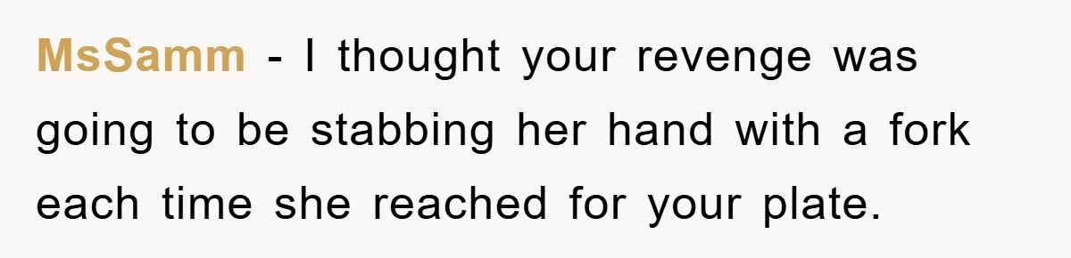 MsSamm − I thought your revenge was going to be stabbing her hand with a fork each time she reached for your plate.
