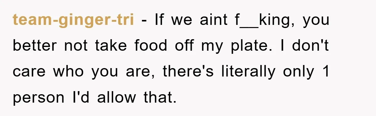 team-ginger-tri − If we aint f__king, you better not take food off my plate. I don't care who you are, there's literally only 1 person I'd allow that.