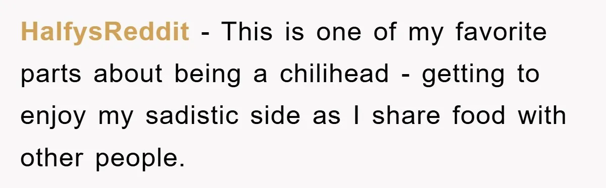 HalfysReddit − This is one of my favorite parts about being a chilihead - getting to enjoy my sadistic side as I share food with other people.