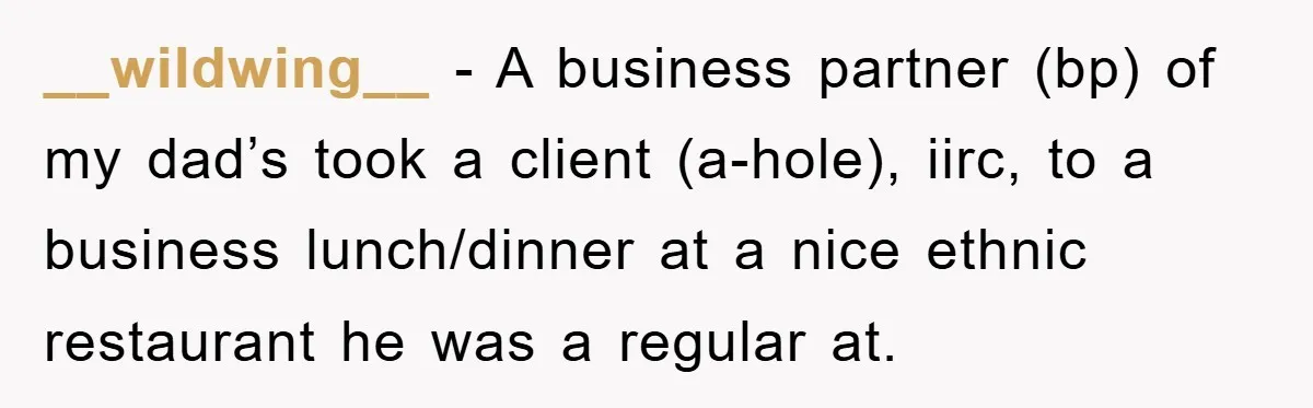 __wildwing__ − A business partner (bp) of my dad’s took a client (a-hole), iirc, to a business lunch/dinner at a nice ethnic restaurant he was a regular at.