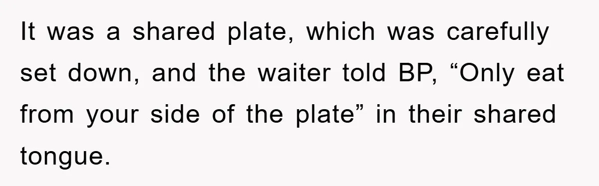 It was a shared plate, which was carefully set down, and the waiter told BP, “Only eat from your side of the plate” in their shared tongue.