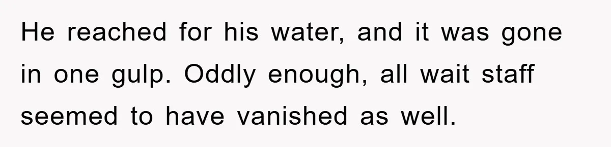 He reached for his water, and it was gone in one gulp. Oddly enough, all wait staff seemed to have vanished as well.