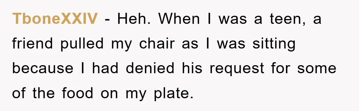 TboneXXIV − Heh. When I was a teen, a friend pulled my chair as I was sitting because I had denied his request for some of the food on my...
