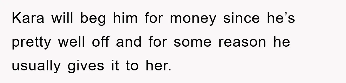 Kara will beg him for money since he’s pretty well off and for some reason he usually gives it to her.