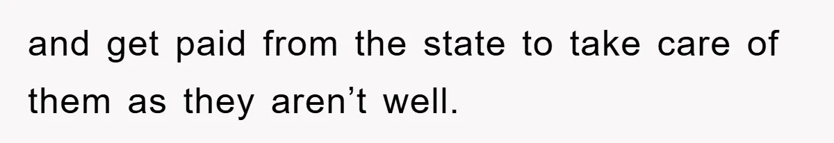and get paid from the state to take care of them as they aren’t well.