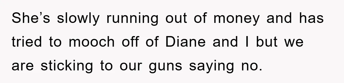 She’s slowly running out of money and has tried to mooch off of Diane and I but we are sticking to our guns saying no.
