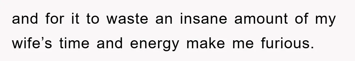 and for it to waste an insane amount of my wife’s time and energy make me furious.