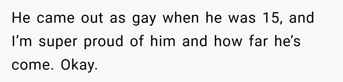 He came out as gay when he was 15, and I’m super proud of him and how far he’s come. Okay.