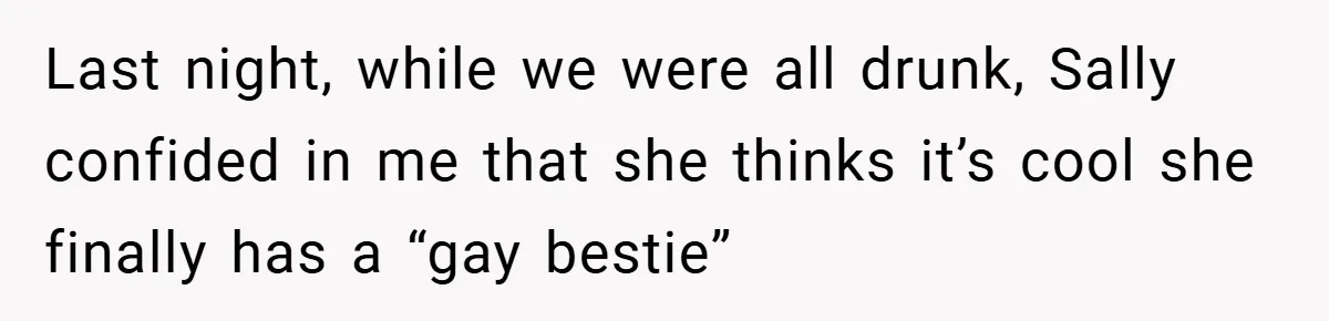 Last night, while we were all drunk, Sally confided in me that she thinks it’s cool she finally has a “gay bestie”