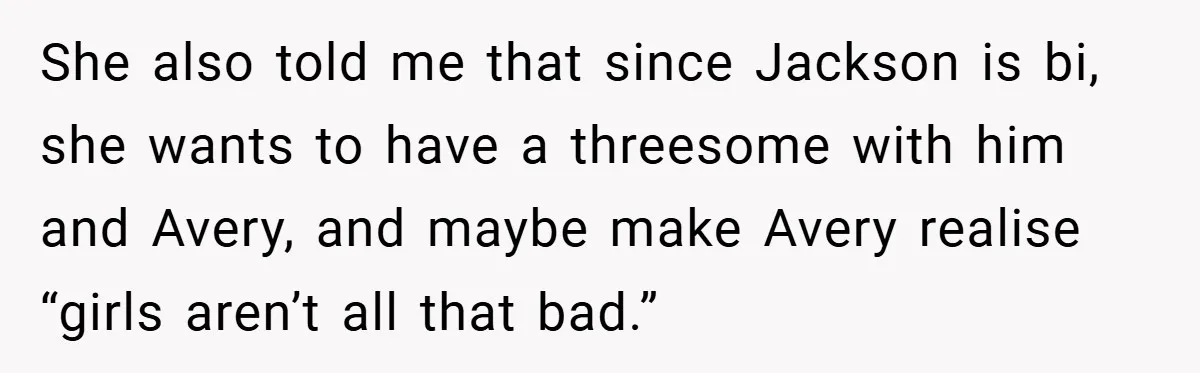 She also told me that since Jackson is bi, she wants to have a threesome with him and Avery, and maybe make Avery realise “girls aren’t all that bad.”