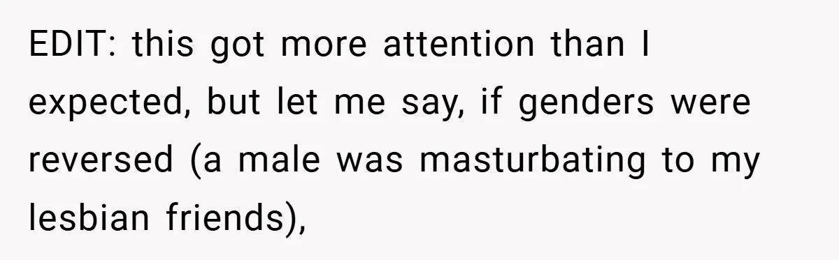 EDIT: this got more attention than I expected, but let me say, if genders were reversed (a male was masturbating to my lesbian friends),