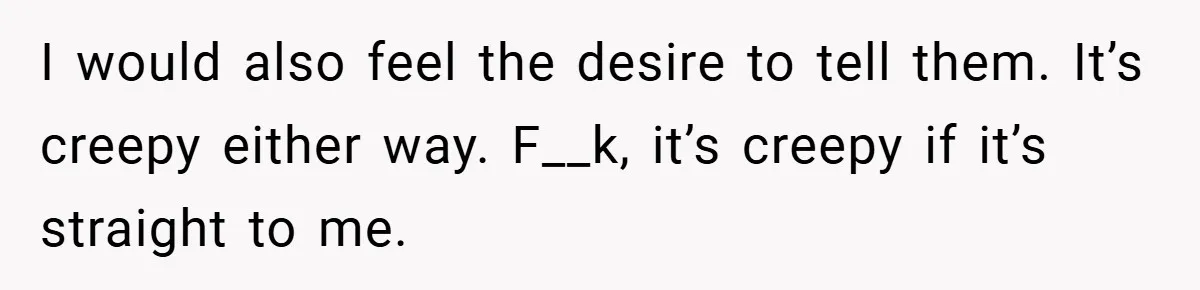 I would also feel the desire to tell them. It’s creepy either way. F__k, it’s creepy if it’s straight to me.