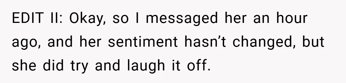 EDIT II: Okay, so I messaged her an hour ago, and her sentiment hasn’t changed, but she did try and laugh it off.