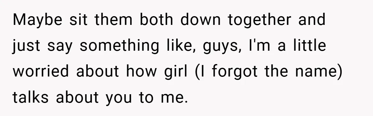 Maybe sit them both down together and just say something like, guys, I'm a little worried about how girl (I forgot the name) talks about you to me.