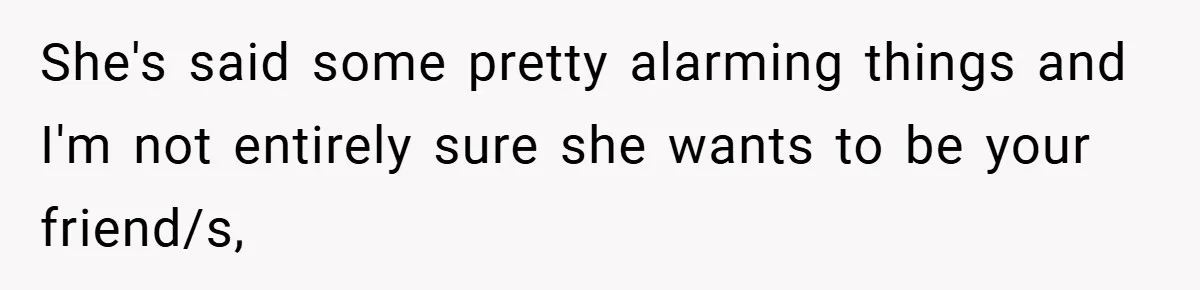 She's said some pretty alarming things and I'm not entirely sure she wants to be your friend/s,