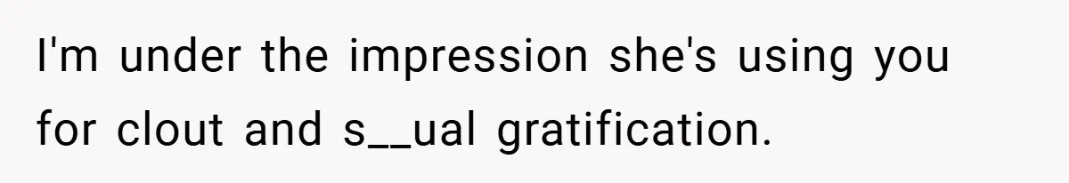 I'm under the impression she's using you for clout and s__ual gratification.