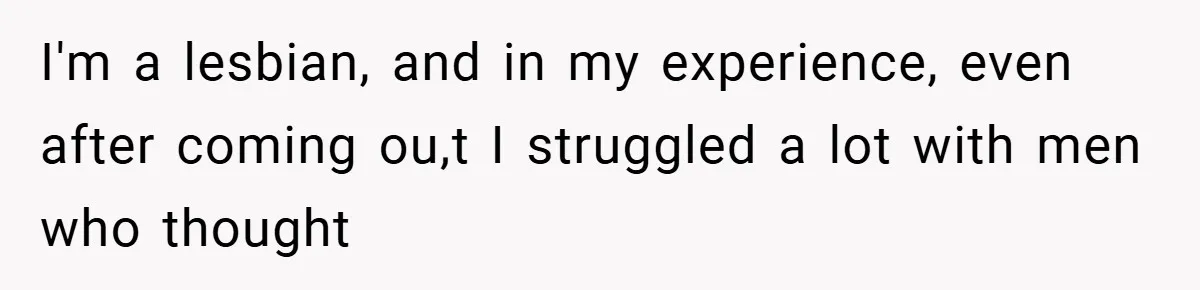 I'm a lesbian, and in my experience, even after coming ou,t I struggled a lot with men who thought