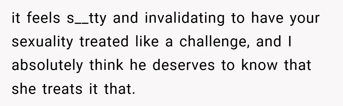 it feels s__tty and invalidating to have your sexuality treated like a challenge, and I absolutely think he deserves to know that she treats it that.