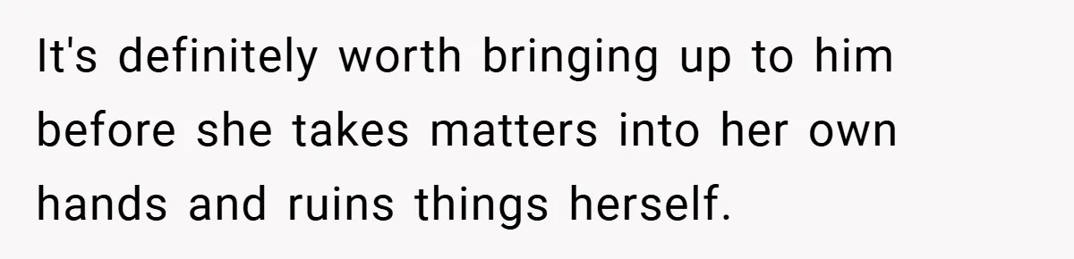 It's definitely worth bringing up to him before she takes matters into her own hands and ruins things herself.