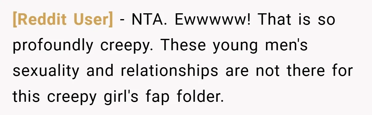 [Reddit User] − NTA. Ewwwww! That is so profoundly creepy. These young men's sexuality and relationships are not there for this creepy girl's fap folder.