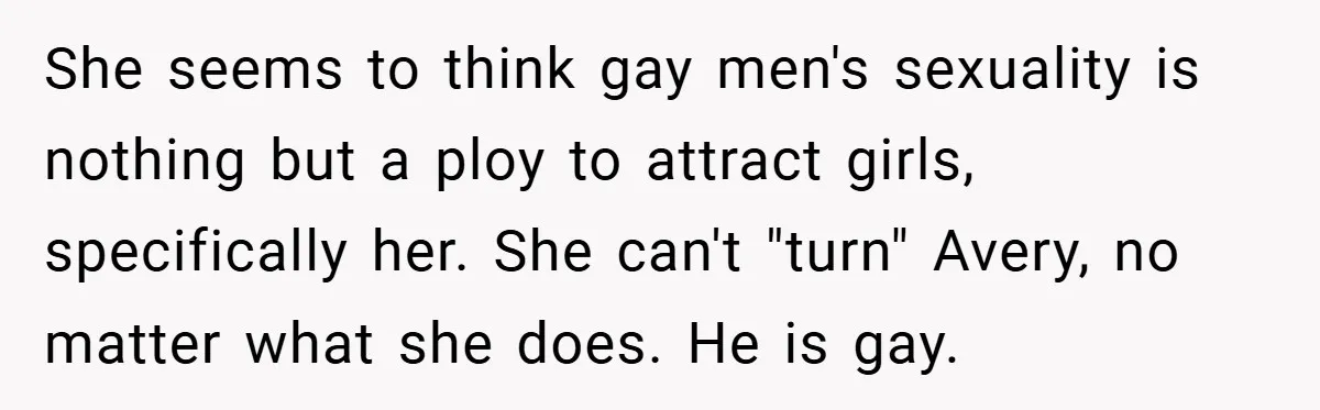 She seems to think gay men's sexuality is nothing but a ploy to attract girls, specifically her. She can't "turn" Avery, no matter what she does. He is gay.